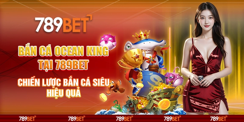 Bắn Cá Ocean King tại 789Bet - Chiến lược bắn cá siêu hiệu quả